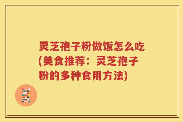 灵芝孢子粉做饭怎么吃(美食推荐：灵芝孢子粉的多种食用方法)