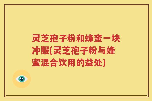 灵芝孢子粉和蜂蜜一块冲服(灵芝孢子粉与蜂蜜混合饮用的益处)