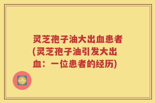 灵芝孢子油大出血患者(灵芝孢子油引发大出血：一位患者的经历)