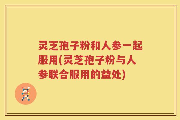 灵芝孢子粉和人参一起服用(灵芝孢子粉与人参联合服用的益处)