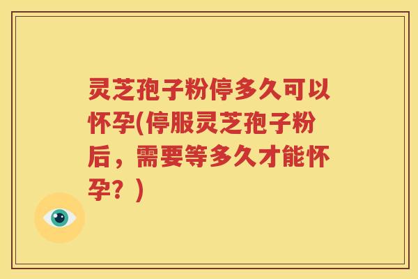 灵芝孢子粉停多久可以怀孕(停服灵芝孢子粉后，需要等多久才能怀孕？)