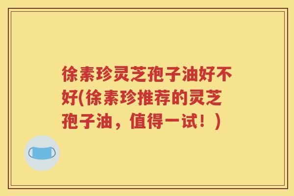 徐素珍灵芝孢子油好不好(徐素珍推荐的灵芝孢子油，值得一试！)