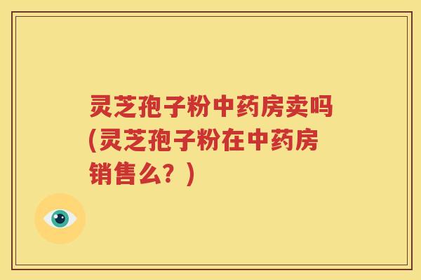 灵芝孢子粉中药房卖吗(灵芝孢子粉在中药房销售么？)