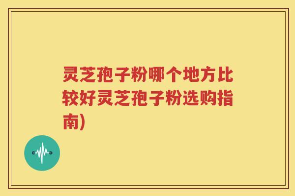 灵芝孢子粉哪个地方比较好灵芝孢子粉选购指南)