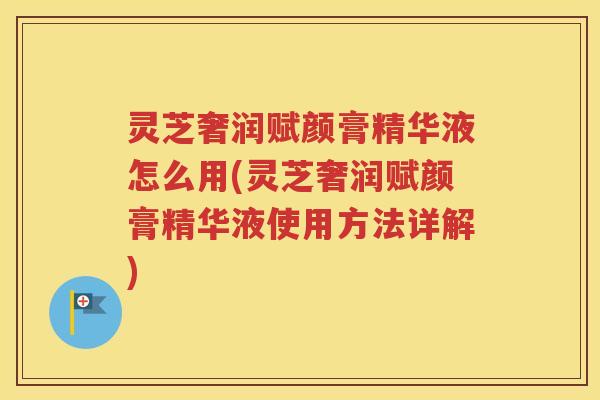 灵芝奢润赋颜膏精华液怎么用(灵芝奢润赋颜膏精华液使用方法详解)