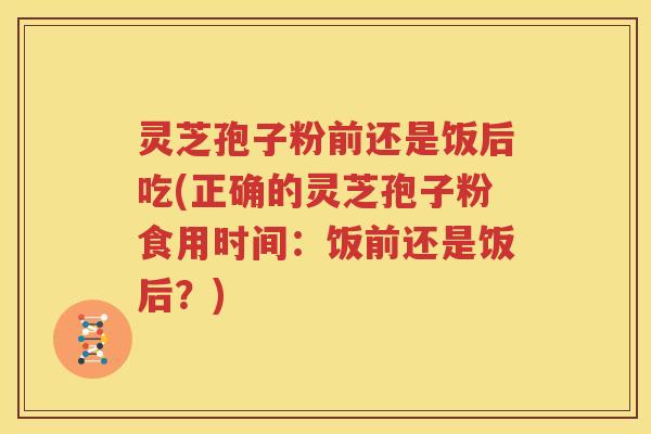 灵芝孢子粉前还是饭后吃(正确的灵芝孢子粉食用时间：饭前还是饭后？)