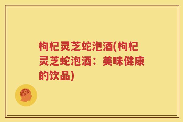 枸杞灵芝蛇泡酒(枸杞灵芝蛇泡酒：美味健康的饮品)
