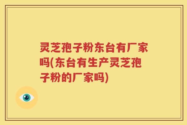 灵芝孢子粉东台有厂家吗(东台有生产灵芝孢子粉的厂家吗)