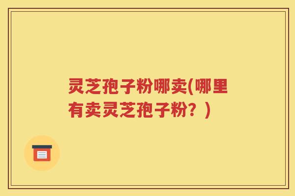 灵芝孢子粉哪卖(哪里有卖灵芝孢子粉？)