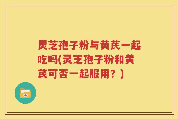 灵芝孢子粉与黄芪一起吃吗(灵芝孢子粉和黄芪可否一起服用？)