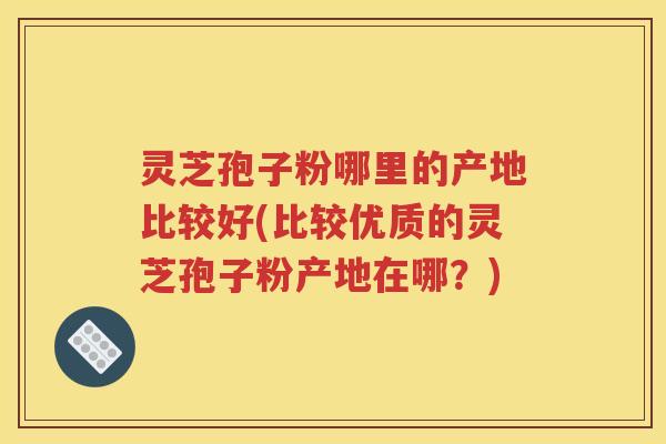 灵芝孢子粉哪里的产地比较好(比较优质的灵芝孢子粉产地在哪？)