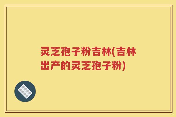灵芝孢子粉吉林(吉林出产的灵芝孢子粉)