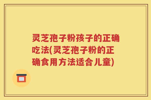 灵芝孢子粉孩子的正确吃法(灵芝孢子粉的正确食用方法适合儿童)
