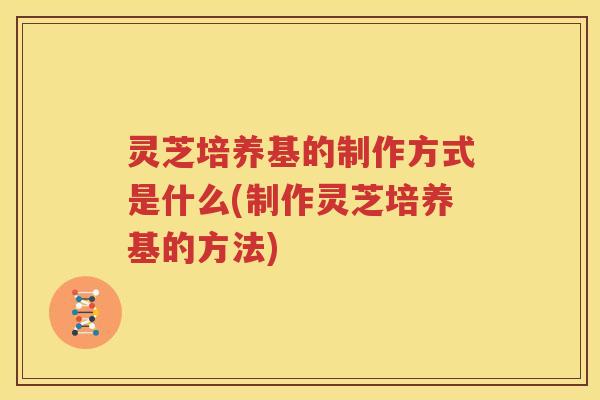 灵芝培养基的制作方式是什么(制作灵芝培养基的方法)