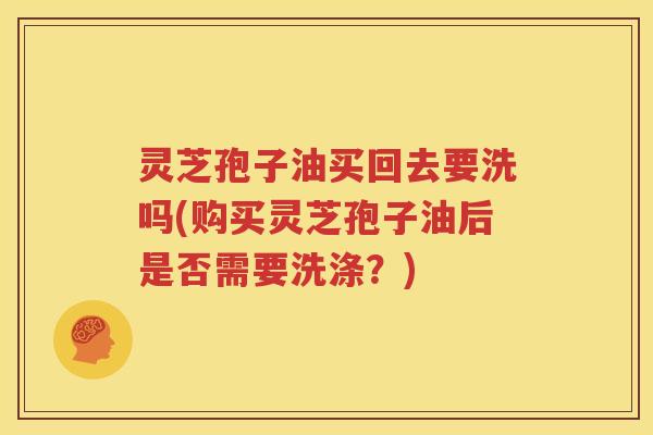 灵芝孢子油买回去要洗吗(购买灵芝孢子油后是否需要洗涤？)