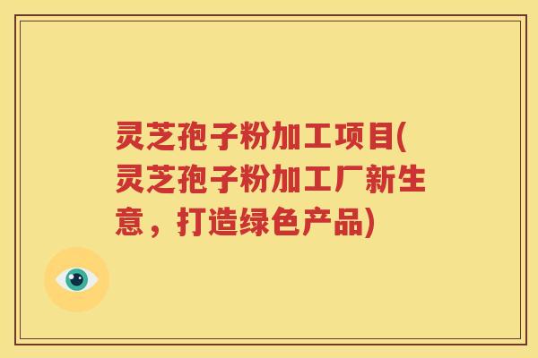 灵芝孢子粉加工项目(灵芝孢子粉加工厂新生意，打造绿色产品)