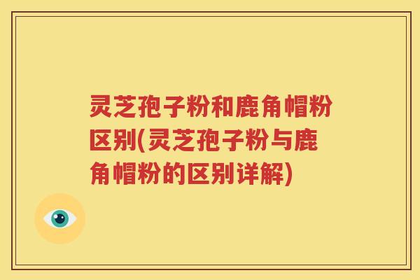 灵芝孢子粉和鹿角帽粉区别(灵芝孢子粉与鹿角帽粉的区别详解)