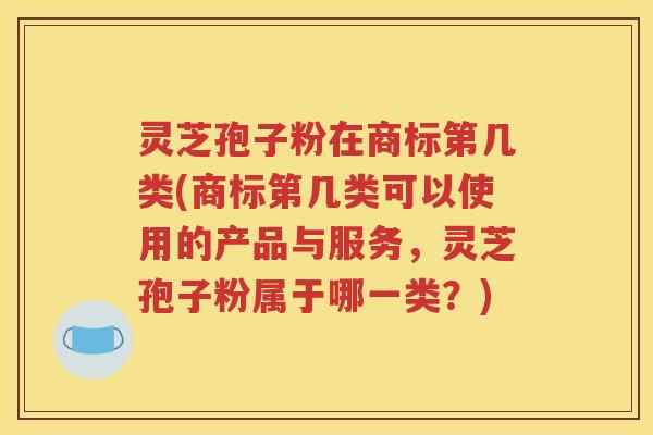 灵芝孢子粉在商标第几类(商标第几类可以使用的产品与服务，灵芝孢子粉属于哪一类？)
