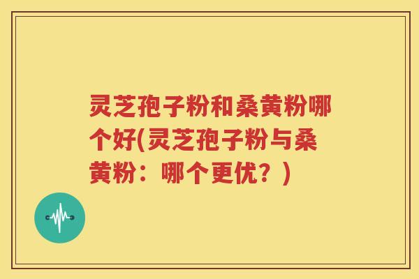 灵芝孢子粉和桑黄粉哪个好(灵芝孢子粉与桑黄粉：哪个更优？)
