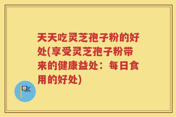 天天吃灵芝孢子粉的好处(享受灵芝孢子粉带来的健康益处：每日食用的好处)