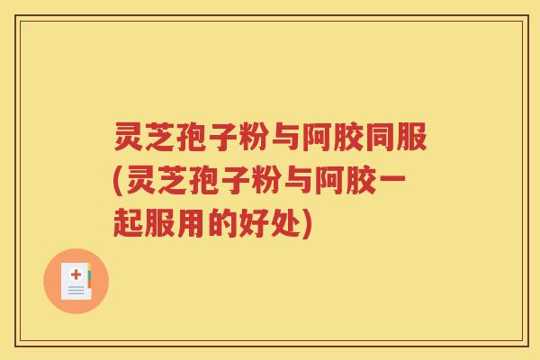 灵芝孢子粉与阿胶同服(灵芝孢子粉与阿胶一起服用的好处)
