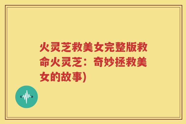 火灵芝救美女完整版救命火灵芝：奇妙拯救美女的故事)