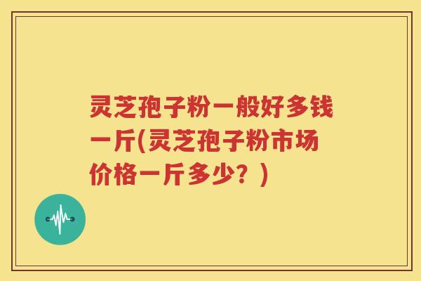 灵芝孢子粉一般好多钱一斤(灵芝孢子粉市场价格一斤多少？)
