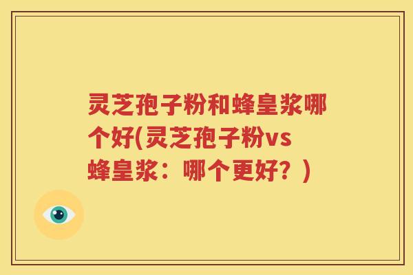 灵芝孢子粉和蜂皇浆哪个好(灵芝孢子粉vs蜂皇浆：哪个更好？)
