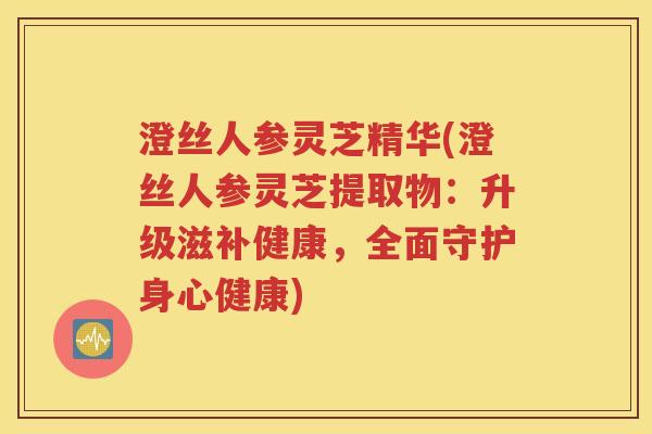 澄丝人参灵芝精华(澄丝人参灵芝提取物：升级滋补健康，全面守护身心健康)