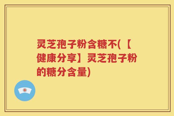 灵芝孢子粉含糖不(【健康分享】灵芝孢子粉的糖分含量)