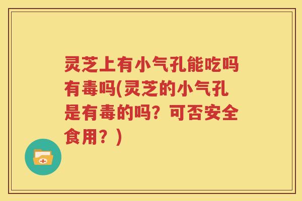 灵芝上有小气孔能吃吗有毒吗(灵芝的小气孔是有毒的吗？可否安全食用？)