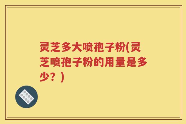 灵芝多大喷孢子粉(灵芝喷孢子粉的用量是多少？)