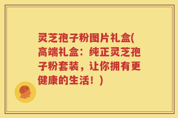 灵芝孢子粉图片礼盒(高端礼盒：纯正灵芝孢子粉套装，让你拥有更健康的生活！)
