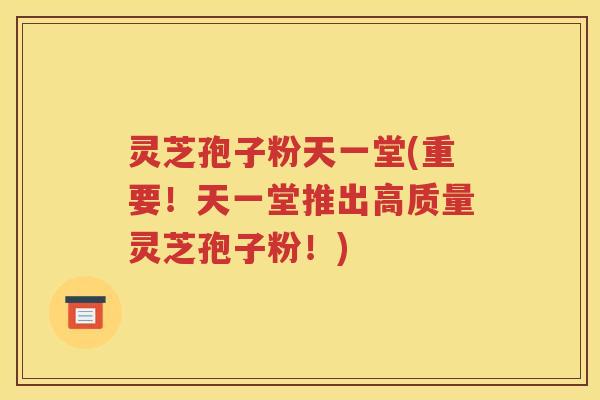 灵芝孢子粉天一堂(重要！天一堂推出高质量灵芝孢子粉！)