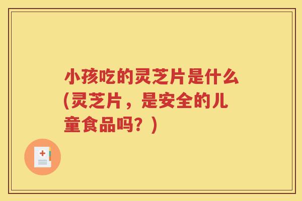 小孩吃的灵芝片是什么(灵芝片，是安全的儿童食品吗？)