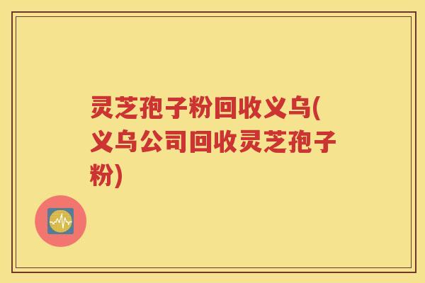 灵芝孢子粉回收义乌(义乌公司回收灵芝孢子粉)