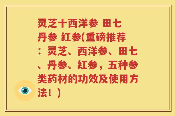 灵芝十西洋参 田七 丹参 红参(重磅推荐：灵芝、西洋参、田七、丹参、红参，五种参类药材的功效及使用方法！)