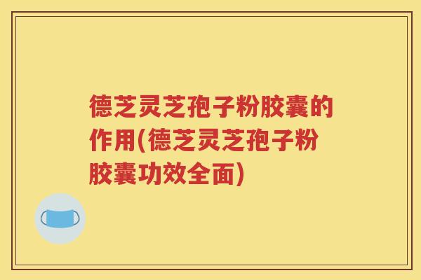 德芝灵芝孢子粉胶囊的作用(德芝灵芝孢子粉胶囊功效全面)