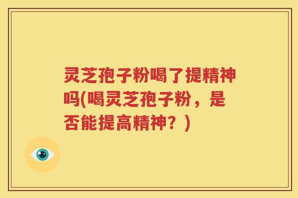 灵芝孢子粉喝了提精神吗(喝灵芝孢子粉，是否能提高精神？)