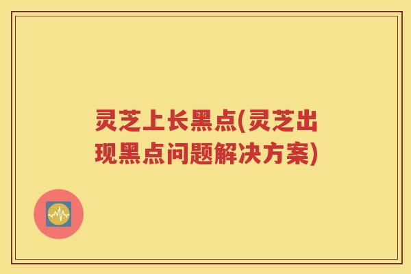 灵芝上长黑点(灵芝出现黑点问题解决方案)