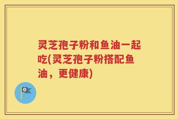 灵芝孢子粉和鱼油一起吃(灵芝孢子粉搭配鱼油，更健康)
