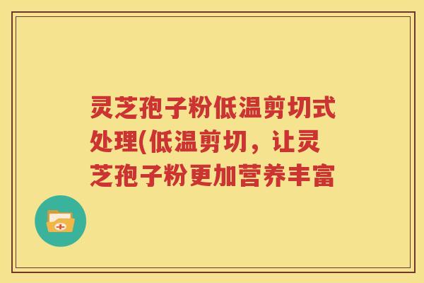 灵芝孢子粉低温剪切式处理(低温剪切，让灵芝孢子粉更加营养丰富