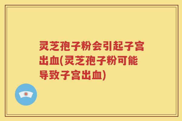 灵芝孢子粉会引起子宫出血(灵芝孢子粉可能导致子宫出血)