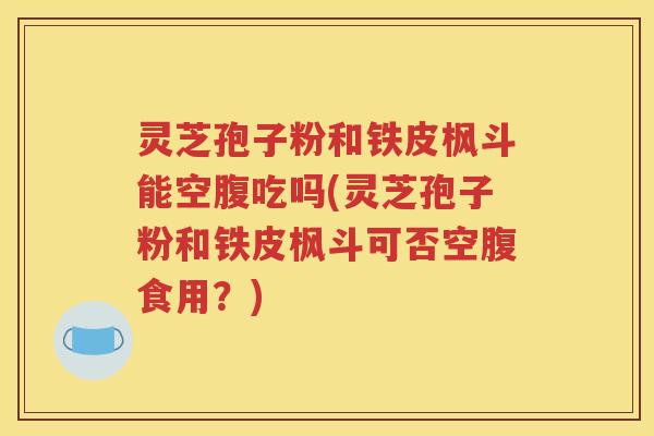 灵芝孢子粉和铁皮枫斗能空腹吃吗(灵芝孢子粉和铁皮枫斗可否空腹食用？)