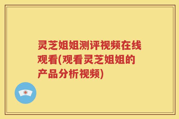 灵芝姐姐测评视频在线观看(观看灵芝姐姐的产品分析视频)