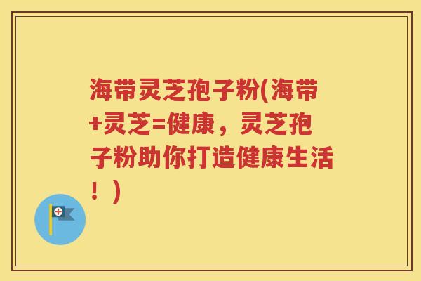 海带灵芝孢子粉(海带+灵芝=健康，灵芝孢子粉助你打造健康生活！)