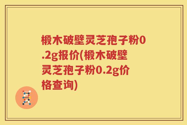 椴木破壁灵芝孢子粉0.2g报价(椴木破壁灵芝孢子粉0.2g价格查询)