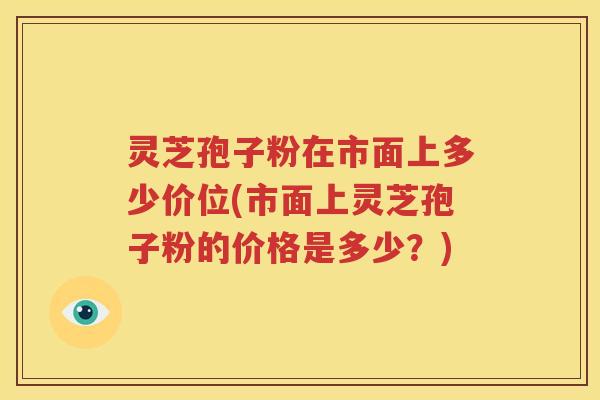 灵芝孢子粉在市面上多少价位(市面上灵芝孢子粉的价格是多少？)