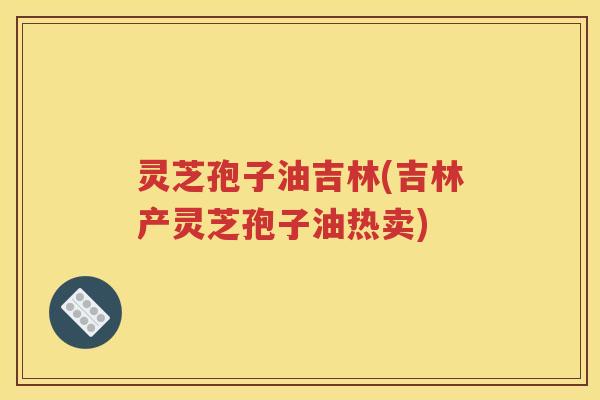 灵芝孢子油吉林(吉林产灵芝孢子油热卖)