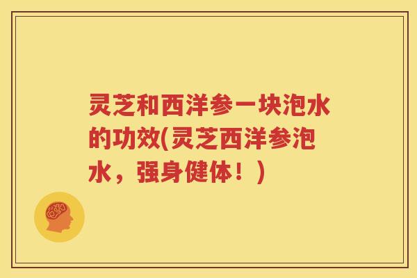 灵芝和西洋参一块泡水的功效(灵芝西洋参泡水，强身健体！)